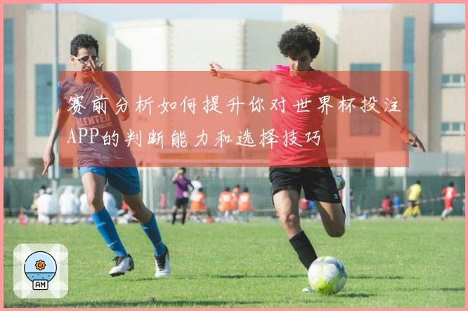 赛前分析如何提升你对世界杯投注APP的判断能力和选择技巧