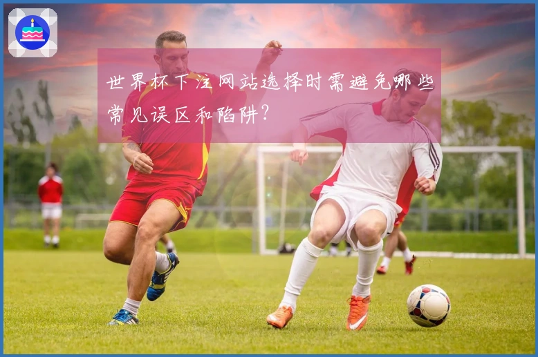 世界杯下注网站选择时需避免哪些常见误区和陷阱？