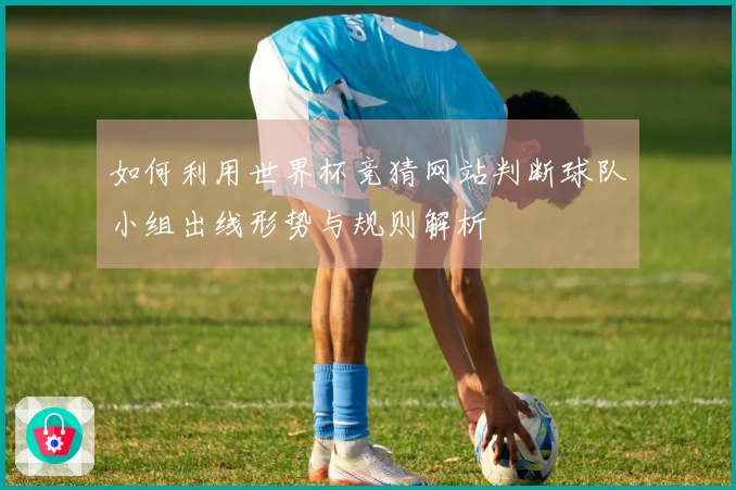 如何利用世界杯竞猜网站判断球队小组出线形势与规则解析